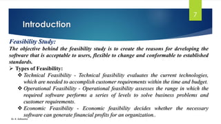 Introduction
Dr. K. Adisesha
7
Feasibility Study:
The objective behind the feasibility study is to create the reasons for developing the
software that is acceptable to users, flexible to change and conformable to established
standards.
➢ Types of Feasibility:
❖ Technical Feasibility - Technical feasibility evaluates the current technologies,
which are needed to accomplish customer requirements within the time and budget.
❖ Operational Feasibility - Operational feasibility assesses the range in which the
required software performs a series of levels to solve business problems and
customer requirements.
❖ Economic Feasibility - Economic feasibility decides whether the necessary
software can generate financial profits for an organization..
 