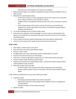 October 21, 2011










[SOFTWARE ENGINEERING LECTURE NOTES]

o Ideas about the essential objects in the system to be designed
High-level system objects are needed to encapsulate the system interactions defined in the use
cases (usually)
Methods how to identify object classes
o Grammatical analysis of a natural language description of the system to be constructed
(nouns: objects, attributes; verbs: operations, services)
o Tangible entities in the application domain (aircraft, roles, events, interactions, locations
etc.)
o Scenario-based analysis where various scenarios of system use are identified and
analyzed in turn (team responsible for the analysis must identify the required objects,
attributes and operations)
Use several knowledge sources to discover object classes
Information from application domain knowledge or scenario analysis to refine/extend initial
objects (can be collected from requirements documents, discussions with users, from analyses
of existing systems)
Focus on objects themselves (without thinking about how these might be implemented)
Look for common features (then design inheritance hierarchy for the system)

Design models










Show objects or object classes in the system
Show associations and relationships between objects
Synonym: system models
A bridge between the system requirements and the implementation of a system
They have to be abstract (to focus on relationships)
They have to include enough detail for programmers (to make implementation decisions)
Solution: develop models at different levels of detail
Important step: decide on the needed design models and the level of detail required in these
models (depends on type of system)
With UML, develop 2 kinds of models
o Structural models: static structure of the system using objects and relationships
o Dynamic models: dynamic structure of the system; show interactions between system
objects

Useful models for adding detail to use case and architectural models:




Subsystem models
o Show logical groupings of objects into coherent subsystems
o Represented using a form of class diagram (each subsystem shown as a package with
enclosed objects)
o Subsystem models are static models (structural)
Sequence models
46

Overview | download.benjaminsommer.com

 