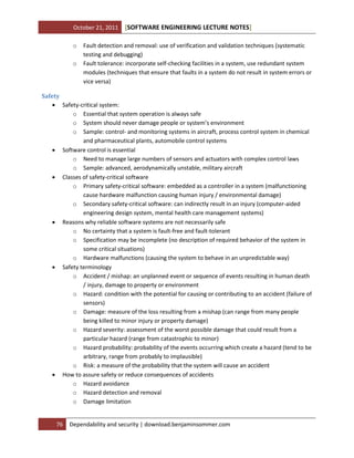 October 21, 2011
o
o

[SOFTWARE ENGINEERING LECTURE NOTES]

Fault detection and removal: use of verification and validation techniques (systematic
testing and debugging)
Fault tolerance: incorporate self-checking facilities in a system, use redundant system
modules (techniques that ensure that faults in a system do not result in system errors or
vice versa)

Safety
 Safety-critical system:
o Essential that system operation is always safe
o System should never damage people or system’s environment
o Sample: control- and monitoring systems in aircraft, process control system in chemical
and pharmaceutical plants, automobile control systems
 Software control is essential
o Need to manage large numbers of sensors and actuators with complex control laws
o Sample: advanced, aerodynamically unstable, military aircraft
 Classes of safety-critical software
o Primary safety-critical software: embedded as a controller in a system (malfunctioning
cause hardware malfunction causing human injury / environmental damage)
o Secondary safety-critical software: can indirectly result in an injury (computer-aided
engineering design system, mental health care management systems)
 Reasons why reliable software systems are not necessarily safe
o No certainty that a system is fault-free and fault-tolerant
o Specification may be incomplete (no description of required behavior of the system in
some critical situations)
o Hardware malfunctions (causing the system to behave in an unpredictable way)
 Safety terminology
o Accident / mishap: an unplanned event or sequence of events resulting in human death
/ injury, damage to property or environment
o Hazard: condition with the potential for causing or contributing to an accident (failure of
sensors)
o Damage: measure of the loss resulting from a mishap (can range from many people
being killed to minor injury or property damage)
o Hazard severity: assessment of the worst possible damage that could result from a
particular hazard (range from catastrophic to minor)
o Hazard probability: probability of the events occurring which create a hazard (tend to be
arbitrary, range from probably to implausible)
o Risk: a measure of the probability that the system will cause an accident
 How to assure safety or reduce consequences of accidents
o Hazard avoidance
o Hazard detection and removal
o Damage limitation

76

Dependability and security | download.benjaminsommer.com

 