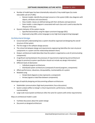 SOFTWARE ENGINEERING LECTURE NOTES[ ] October 21, 2011
download.benjaminsommer.com | Overview 37
 Number of model types has been dramatically reduced to 3 key model types (to create
executable sub-set of UML):
o Domain models: identify the principal concerns in the system (UML class diagrams with
objects, attributes and associations)
o Class models: classes are defined (along with their attributes and operations)
o State models: a state diagram is associated with each class and is used to describe the
lifecycle of the class
 Dynamic behavior of the system may be
o Specified declaratively using the object constraint language (OCL)
o Expressed using UMLs action language (a very high-level programming language)
Architectural design
 Concerned with understanding how a system should be organized and designing the overall
structure of that system
 The first stage in the software design process
 The critical link between design and requirements engineering (identifies the main structural
components in a system and the relationships between them)
 Output: architectural model (describes how the system is organized as a set of communicating
components)
 A significant overlap between the processes of requirements engineering and architectural
design (in practice) (a system specification should not include any design information)
 Different levels of abstraction
o Individual program architectures
o Distributed system architectures (composed of several programs, components)
 Affects performance, robustness, disreputability, maintainability of a system
 Modeled using
o Simple block diagrams (a box represents a component)
o Arrows (signals or data flow between components)
Advantages of explicitly designing and documenting software architectures:
 Stakeholder communication (high-level presentation; focus discussions)
 System analysis (effect on design’s critical requirements: performance, reliability,
maintainability)
 Large-scale reuse (system architecture often the same for systems with similar requirements)
Ways an architectural model is used:
 Facilitate discussions about the system design
 Document an designed architecture
 