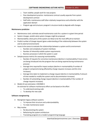 SOFTWARE ENGINEERING LECTURE NOTES[ ] October 21, 2011
download.benjaminsommer.com | Overview 63
o Team stability: people work for new projects
o Poor development practice: maintenance contract usually separate from system
development contract
o Staff skills: maintenance staff often relatively inexperience and unfamiliar with the
application domain
o Program age and structure: program’s structure tends to degrade with changes
Maintenance prediction
 Maintenance costs: estimate overall maintenance costs for a system in a given time period
 System changes: predict what system changes might be proposed
 Maintainability: what parts of the system are likely to be the most difficult to maintain
 Predict number of change request (gives understanding of the relationship between the system
and its external environment)
 Issues to be assess to evaluate the relationships between a system and its environment
o Number and complexity of system interfaces
o Number of inherently volatile system requirements
o Business processes in which the system is used
 Sample process metrics for assessing maintainability:
o Number of requests for corrective maintenance (decline in maintainability if more errors
are being introduced into the program than are being repaired during maintenance
process)
o Average time required for impact analysis (decline in maintainability if number of
program components being affected by change requests increases and this time
increases)
o Average time taken to implement a change request (decline in maintainability if amount
of time needed to modify the system and its documentation increases)
o Number of outstanding change request (decline in maintainability if the number of
change requests increases)
 Model of cost estimation: COCOMO 2
An estimate for software maintenance effort can be based on the effort
o To understand existing code
o To develop the new code
Software reengineering
 Reengineer legacy software systems
o To improve their structure and understandability
o To make maintenance easier
 May involve
o Re-documenting the system
o Refactoring the system architecture
o Translating programs to a modern programming language
 