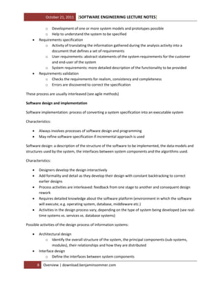 October 21, 2011 SOFTWARE ENGINEERING LECTURE NOTES[ ]
8 Overview | download.benjaminsommer.com
o Development of one or more system models and prototypes possible
o Help to understand the system to be specified
 Requirements specification
o Activity of translating the information gathered during the analysis activity into a
document that defines a set of requirements
o User requirements: abstract statements of the system requirements for the customer
and end-user of the system
o System requirements: more detailed description of the functionality to be provided
 Requirements validation
o Checks the requirements for realism, consistency and completeness
o Errors are discovered to correct the specification
These process are usually interleaved (see agile methods)
Software design and implementation
Software implementation: process of converting a system specification into an executable system
Characteristics:
 Always involves processes of software design and programming
 May refine software specification if incremental approach is used
Software design: a description of the structure of the software to be implemented, the data models and
structures used by the system, the interfaces between system components and the algorithms used.
Characteristics:
 Designers develop the design interactively
 Add formality and detail as they develop their design with constant backtracking to correct
earlier designs
 Process activities are interleaved: feedback from one stage to another and consequent design
rework
 Requires detailed knowledge about the software platform (environment in which the software
will execute; e.g. operating system, database, middleware etc.)
 Activities in the design process vary, depending on the type of system being developed (see real-
time systems vs. services vs. database systems)
Possible activities of the design process of information systems:
 Architectural design
o Identify the overall structure of the system, the principal components (sub-systems,
modules), their relationships and how they are distributed
 Interface design
o Define the interfaces between system components
 