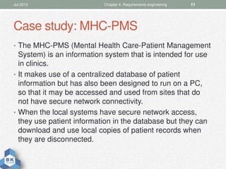 Case study: MHC-PMS
• The MHC-PMS (Mental Health Care-Patient Management
System) is an information system that is intended for use
in clinics.
• It makes use of a centralized database of patient
information but has also been designed to run on a PC,
so that it may be accessed and used from sites that do
not have secure network connectivity.
• When the local systems have secure network access,
they use patient information in the database but they can
download and use local copies of patient records when
they are disconnected.
Jul 2013 Chapter 4. Requirements engineering 11
 