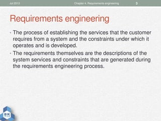 Requirements engineering
• The process of establishing the services that the customer
requires from a system and the constraints under which it
operates and is developed.
• The requirements themselves are the descriptions of the
system services and constraints that are generated during
the requirements engineering process.
Jul 2013 Chapter 4. Requirements engineering 3
 