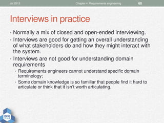 Interviews in practice
• Normally a mix of closed and open-ended interviewing.
• Interviews are good for getting an overall understanding
of what stakeholders do and how they might interact with
the system.
• Interviews are not good for understanding domain
requirements
• Requirements engineers cannot understand specific domain
terminology;
• Some domain knowledge is so familiar that people find it hard to
articulate or think that it isn’t worth articulating.
Jul 2013 Chapter 4. Requirements engineering 60
 