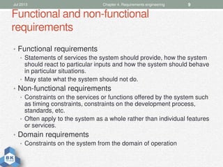 Functional and non-functional
requirements
• Functional requirements
• Statements of services the system should provide, how the system
should react to particular inputs and how the system should behave
in particular situations.
• May state what the system should not do.
• Non-functional requirements
• Constraints on the services or functions offered by the system such
as timing constraints, constraints on the development process,
standards, etc.
• Often apply to the system as a whole rather than individual features
or services.
• Domain requirements
• Constraints on the system from the domain of operation
Jul 2013 Chapter 4. Requirements engineering 9
 