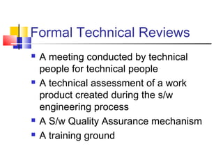 Formal Technical Reviews







A meeting conducted by technical
people for technical people
A technical assessment of a work
product created during the s/w
engineering process
A S/w Quality Assurance mechanism
A training ground

 