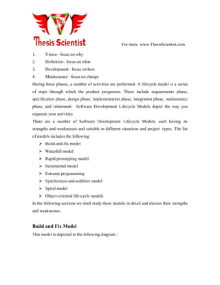 For more www.ThesisScientist.com
1. Vision– focus on why
2. Definition– focus on what
3. Development– focus on how
4. Maintenance– focus on change
During these phases, a number of activities are performed. A lifecycle model is a series
of steps through which the product progresses. These include requirements phase,
specification phase, design phase, implementation phase, integration phase, maintenance
phase, and retirement. Software Development Lifecycle Models depict the way you
organize your activities
There are a number of Software Development Lifecycle Models, each having its
strengths and weaknesses and suitable in different situations and project types. The list
of models includes the following:
 Build-and-fix model
 Waterfall model
 Rapid prototyping model
 Incremental model
 Extreme programming
 Synchronize-and-stabilize model
 Spiral model
 Object-oriented life-cycle models
In the following sections we shall study these models in detail and discuss their strengths
and weaknesses.
Build and Fix Model
This model is depicted in the following diagram :
 