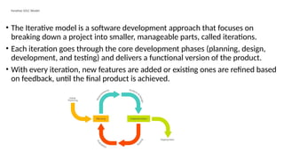 Iterative SDLC Model
• The Iterative model is a software development approach that focuses on
breaking down a project into smaller, manageable parts, called iterations.
• Each iteration goes through the core development phases (planning, design,
development, and testing) and delivers a functional version of the product.
• With every iteration, new features are added or existing ones are refined based
on feedback, until the final product is achieved.
 