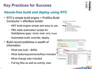Key Practices for Success
     Hassle-free build and deploy using RTC
      RTC’s simple build engine + Prolifics Build
       Conductor = effortless builds!
        – ANT build engine simple and easy to use
        – PBC adds automation scripts for
          WebSphere apps: WESB, WMB, WPS, Portal
        – Automated build, override, deploy
      Build record publishes a wealth of
       information
        – What was built – BARs
        – What tasks/requirements/fixes included
        – What change sets included
        – Full log files as well as activity view
20
 