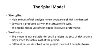 The Spiral Model
• Strengths:
– High amount of risk analysis hence, avoidance of Risk is enhanced.
– Software is produced early in the software life cycle.
– The model makes use of techniques like reuse, prototyping.
• Weakness:
– The model is not suitable for small projects as cost of risk analysis
may exceed the actual cost of the project.
– Different persons involved in the project may find it complex to use
 