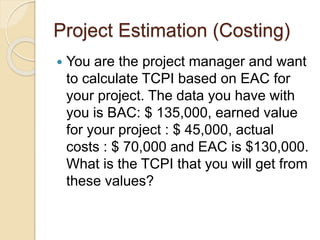Project Estimation (Costing)
 You are the project manager and want
to calculate TCPI based on EAC for
your project. The data you have with
you is BAC: $ 135,000, earned value
for your project : $ 45,000, actual
costs : $ 70,000 and EAC is $130,000.
What is the TCPI that you will get from
these values?
 