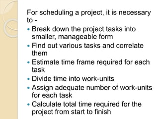 For scheduling a project, it is necessary
to -
 Break down the project tasks into
smaller, manageable form
 Find out various tasks and correlate
them
 Estimate time frame required for each
task
 Divide time into work-units
 Assign adequate number of work-units
for each task
 Calculate total time required for the
project from start to finish
 