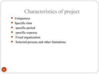 Characteristics of project
     Uniqueness
     Specific time
     specific period
     specific expense
     Fixed organization
     Selected persons and other limitations




5
 