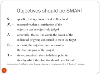 Objectives should be SMART
    S – specific, that is, concrete and well-defined
    M – measurable, that is, satisfaction of the
                 objective can be objectively judged
    A–           achievable, that is, it is within the power of the
                 individual or group concerned to meet the target
    R–           relevant, the objective must relevant to
                 the true purpose of the project
    T–           time constrained: there is defined point in
                 time by which the objective should be achieved
    (implementing of coddling for online shopping with group of 3 programmer with in 30 days in c++ language)


8
 