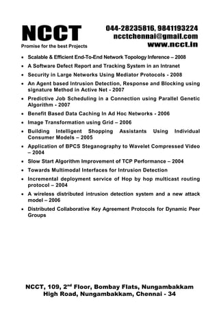 NCCT
                                  044-28235816, 9841193224
                                    ncctchennai@gmail.com
Promise for the best Projects               www.ncct.in
• Scalable & Efficient End-To-End Network Topology Inference – 2008
• A Software Defect Report and Tracking System in an Intranet
• Security in Large Networks Using Mediator Protocols - 2008
• An Agent based Intrusion Detection, Response and Blocking using
  signature Method in Active Net - 2007
• Predictive Job Scheduling in a Connection using Parallel Genetic
  Algorithm - 2007
• Benefit Based Data Caching In Ad Hoc Networks - 2006
• Image Transformation using Grid – 2006
• Building Intelligent Shopping        Assistants    Using    Individual
  Consumer Models – 2005
• Application of BPCS Steganography to Wavelet Compressed Video
  – 2004
• Slow Start Algorithm Improvement of TCP Performance – 2004
• Towards Multimodal Interfaces for Intrusion Detection
• Incremental deployment service of Hop by hop multicast routing
  protocol – 2004
• A wireless distributed intrusion detection system and a new attack
  model – 2006
• Distributed Collaborative Key Agreement Protocols for Dynamic Peer
  Groups




 NCCT, 109, 2nd Floor, Bombay Flats, Nungambakkam
     High Road, Nungambakkam, Chennai - 34
 