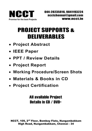 NCCT
                                044-28235816, 9841193224
                                  ncctchennai@gmail.com
Promise for the best Projects             www.ncct.in



         PROJECT SUPPORTS &
            DELIVERABLES
• Project Abstract
• IEEE Paper
• PPT / Review Details
• Project Report
• Working Procedure/Screen Shots
• Materials & Books in CD
• Project Certification


                     All available Project
                     Details in CD / DVD*



 NCCT, 109, 2nd Floor, Bombay Flats, Nungambakkam
     High Road, Nungambakkam, Chennai - 34
 