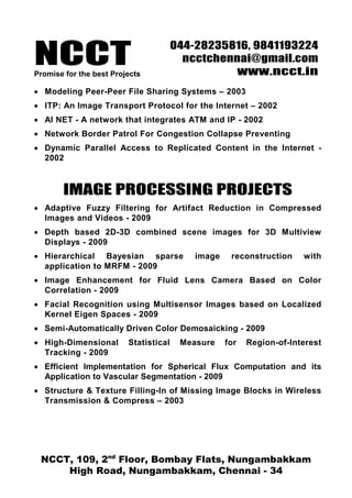NCCT
                                       044-28235816, 9841193224
                                         ncctchennai@gmail.com
Promise for the best Projects                    www.ncct.in
• Modeling Peer-Peer File Sharing Systems – 2003
• ITP: An Image Transport Protocol for the Internet – 2002
• AI NET - A network that integrates ATM and IP - 2002
• Network Border Patrol For Congestion Collapse Preventing
• Dynamic Parallel Access to Replicated Content in the Internet -
  2002



       IMAGE PROCESSING PROJECTS
• Adaptive Fuzzy Filtering for Artifact Reduction in Compressed
  Images and Videos - 2009
• Depth based 2D-3D combined scene images for 3D Multiview
  Displays - 2009
• Hierarchical Bayesian sparse             image    reconstruction    with
  application to MRFM - 2009
• Image Enhancement for Fluid Lens Camera Based on Color
  Correlation - 2009
• Facial Recognition using Multisensor Images based on Localized
  Kernel Eigen Spaces - 2009
• Semi-Automatically Driven Color Demosaicking - 2009
• High-Dimensional       Statistical    Measure    for   Region-of-Interest
  Tracking - 2009
• Efficient Implementation for Spherical Flux Computation and its
  Application to Vascular Segmentation - 2009
• Structure & Texture Filling-In of Missing Image Blocks in Wireless
  Transmission & Compress – 2003




 NCCT, 109, 2nd Floor, Bombay Flats, Nungambakkam
     High Road, Nungambakkam, Chennai - 34
 