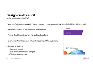 © 2019 Synopsys, Inc.19
Design quality audit
• Method: Automated analysis / expert human review, powered by CodeMRI® from Silverthread
• Requires: Access to source code and libraries
• Focus: Quality of design at the architectural level
• Evaluates: Architecture, modularity, layering, APIs, cyclicality
• Sample of metrics:
– Economic impact
– Size and number of core (tangles)
– File interdependencies
Is the architecture healthy?
 