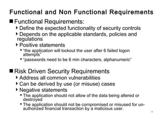 15
Functional and Non Functional Requirements
Functional Requirements:
Define the expected functionality of security controls
Depends on the applicable standards, policies and
regulations
Positive statements
 “the application will lockout the user after 6 failed logon
attempts”
 “passwords need to be 6 min characters, alphanumeric”
Risk Driven Security Requirements
Address all common vulnerabilities
Can be derived by use (or misuse) cases
Negative statements
 The application should not allow of the data being altered or
destroyed
 The application should not be compromised or misused for un-
authorized financial transaction by a malicious user.
 