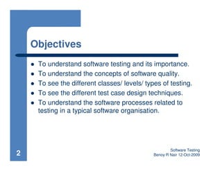 Objectives
     To understand software testing and its importance.
     To understand the concepts of software quality.
     To see the different classes/ levels/ types of testing.
     To see the different test case design techniques.
     To understand the software processes related to
     testing in a typical software organisation.




                                                      Software Testing
2                                             Benoy R Nair 12-Oct-2009
 