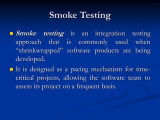 Smoke Testing
 Smoke testing is an integration testing
approach that is commonly used when
“shrinkwrapped” software products are being
developed.
 It is designed as a pacing mechanism for time-
critical projects, allowing the software team to
assess its project on a frequent basis.
 
