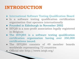INTRODUCTION
● International Software Testing Qualification Board
● Is a software testing qualification certification
organisation that operates internationally
● Founded in Edinburgh in November 2002
● ISTQB is a non-profit association legally registered
in Belgium
● The ISTQB® is a software testing qualification
certification organization having over 350,000
certifications issued.
● The ISTQB® consists of 49 member boards
worldwide representing 72 countries
● Official site http://www.istqb.org/
 