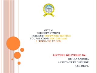 GITAM
CSE DEPARTMENT
SUBJECT: SOFTWARE TESTING
COURSE CODE: PEC-CSE-413G
B. TECH CSE 7TH
SEM
LECTURE DELIVERED BY:
RITIKA SAROHA
ASSISTANT PROFESSOR
CSE DEPT.
 