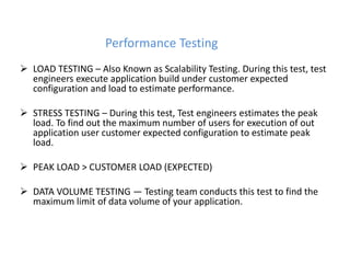 Performance Testing
 LOAD TESTING – Also Known as Scalability Testing. During this test, test
engineers execute application build under customer expected
configuration and load to estimate performance.
 STRESS TESTING – During this test, Test engineers estimates the peak
load. To find out the maximum number of users for execution of out
application user customer expected configuration to estimate peak
load.
 PEAK LOAD > CUSTOMER LOAD (EXPECTED)
 DATA VOLUME TESTING — Testing team conducts this test to find the
maximum limit of data volume of your application.
 