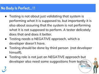 ● Testing is not about just validating that system is
performing what it is supposed to, but importantly it is
also about assuring that the system is not performing
what it is not supposed to perform. A tester delicately
does that and does it better.
● Testing needs a NEGATIVE approach, which a
developer doesn’t have.
● Testing should be done by third person (not developer
himself).
● Testing role is not just an NEGATIVE approach but
developer also need some suggestions from testers.
No Body Is Perfect... ! !
 