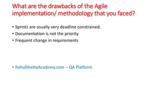 What are the drawbacks of the Agile
implementation/ methodology that you faced?
• Sprints are usually very deadline constrained.
• Documentation is not the priority
• Frequent change in requirements
• RahulShettyAcademy.com – QA Platform
 