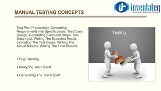 Test Plan Preparation, Converting
Requirements Into Specifications, Test Case
Design, Generating Execution Steps, Test
Data Input, Writing The Expected Result,
Executing The Test Cases, Writing The
Actual Results, Writing The Final Results
 Bug Tracking
 Analyzing Test Result
 Generating The Test Report
 