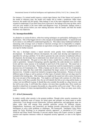 International Journal of Artificial Intelligence and Applications (IJAIA), Vol.12, No.1, January 2021
107
For instance, if a trained model expects a certain input feature, but if that feature isn’t passed to
the model at inference time, the model will simply fail to render a prediction. Other times
however, the model will fail quietly. Data leakage is one of the most important issues for a data
scientist to understand. If you don't know how to prevent it, the leakage will come up often, and it
will ruin your models in the most subtle and dangerous ways. In particular, leakage causes a
model to look precise before you start making decisions with the model, and then the model
becomes very imprecise.
3.6. Incomprehensibility
As alluded to in section B above, white box testing techniques are particularly challenging in AI
applications. One of the biggest drivers is the concept of incomprehensibility. A neural network
by its nature is very difficult to understand logically [1]. This makes many traditional methods of
measuring code coverage such as branch or decision coverage next to impossible to compute.
Identification of strategies to approximate an equivalent coverage metric for AI applications is an
area ripe for further research.
The way a developer creates a neural network varies greatly from traditional software
development. In traditional software development, the coder must develop and implement an
algorithm for solving a problem. To be able to generate the code correctly in traditional software
development, the developer has to understand every detail and every case. This is not the case in
neural net development. The goal is to be able to train a model from a collection of test data in
order to generalize. Instead of designing a specific algorithm, the coder decides on a number of
levels and how many neurons to be included in each level of the neural net. The neural net is
then trained on a set of test data. Theoretically, the neural net could be transformed to a complex
decision tree of if statements [12]. While a human can be able to read one of the if statements,
that does not imply that they could fully comprehend the larger system of if statements in the
decision tree. Consider a neural net trained to recognize dogs from pictures. Pictures of several
different types of dogs as well as pictures of other types of animals which are not dogs must be
included in the training data. After training, you might test the neural net with a series of pictures
that were not part of the training data. You might as well begin with a picture of a fish, then a
husky, then a wolf, then a poodle. How the net will identify the fish as not a dog and the husky as
a dog is not too difficult to grasp. It should then also consider the poodle as a dog, however, and
the wolf as not a dog. A wolf looks like a husky a lot more than a poodle does. How would you
describe in detail how to recognize the poodle as a dog and the wolf as not a dog? This is only a
simplistic instance of where incomprehensibility begins to creep in. There are many more tricky
cases.
3.7. AI in Cybersecurity
In today's world, cyber security is the greatest problem. Though cyber security awareness has
increased, significant sums of money are being spent and attempts are being made to tackle
cybercrimes. Even though several frameworks, software applications, and appropriate steps are
taken, cyber risks still emerge from possible malicious actions for different reasons.
Organizations, businesses, and researchers are heading towards cybersecurity with Artificial
Intelligence to solve cyber problems or challenges. The framework, “Intelligent Cyber Police
agents for Early Warnings in an integrated security approach”, is introduced in [17] using
Artificial and Deep Neural Networks to prevent attacks along with Expert systems to support
reaction and response measures within an integrated security approach, as seen in the figures
below.
 