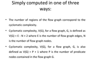 Simply computed in one of three
                 ways:

• The number of regions of the flow graph correspond to the
  cyclomatic complexity.
• Cyclomatic complexity, V(G), for a flow graph, G, is defined as
  V(G) = E - N + 2 where E is the number of flow graph edges, N
  is the number of flow graph nodes.
• Cyclomatic complexity, V(G), for a flow graph, G, is also
  defined as V(G) = P + 1 where P is the number of predicate
  nodes contained in the flow graph G.
 