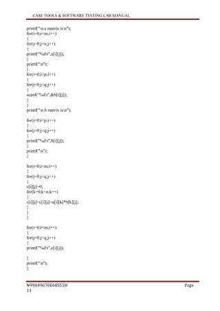 CASE TOOLS & SOFTWARE TESTING LAB MANUAL
N99A49G70E68S51H Page
11
printf("n a matrix isn");
for(i=0;i<m;i++)
{
for(j=0;j<n;j++)
{
printf("%dt",a[i][j]);
}
printf("n");
}
for(i=0;i<p;i++)
{
for(j=0;j<q;j++)
{
scanf("%dt",&b[i][j]);
}
}
printf("n b matrix isn");
for(i=0;i<p;i++)
{
for(j=0;j<q;j++)
{
printf("%dt",b[i][j]);
}
printf("n");
}
for(i=0;i<m;i++)
{
for(j=0;j<q;j++)
{
c[i][j]=0;
for(k=0;k<n;k++)
{
c[i][j]=c[i][j]+a[i][k]*b[k][j];
}
}
}
for(i=0;i<m;i++)
{
for(j=0;j<q;j++)
{
printf("%dt",c[i][j]);
}
printf("n");
}
 