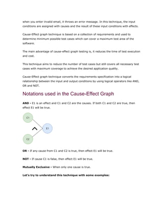 when you enter invalid email, it throws an error message. In this technique, the input
conditions are assigned with causes and the result of these input conditions with effects.
Cause-Effect graph technique is based on a collection of requirements and used to
determine minimum possible test cases which can cover a maximum test area of the
software.
The main advantage of cause-effect graph testing is, it reduces the time of test execution
and cost.
This technique aims to reduce the number of test cases but still covers all necessary test
cases with maximum coverage to achieve the desired application quality.
Cause-Effect graph technique converts the requirements specification into a logical
relationship between the input and output conditions by using logical operators like AND,
OR and NOT.
Notations used in the Cause-Effect Graph
AND - E1 is an effect and C1 and C2 are the causes. If both C1 and C2 are true, then
effect E1 will be true.
OR - If any cause from C1 and C2 is true, then effect E1 will be true.
NOT - If cause C1 is false, then effect E1 will be true.
Mutually Exclusive - When only one cause is true.
Let's try to understand this technique with some examples:
 