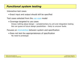 McGill University ECSE 321 © 2003 Radu Negulescu
Introduction to Software Engineering Software testing—Slide 7
Types of testing
Different levels of knowledge / different coverage criteria
• Blackbox testing
Focus on input/output behavior
Equivalence testing
Boundary testing
• Structural testing
Use information regarding internal structure
Path testing
Define-use testing
State-based testing
A.k.a. white-box, glass-box, clear-box (“see inside the box”)
Different conditions of application
• Alpha testing
• Beta testing
• …
 