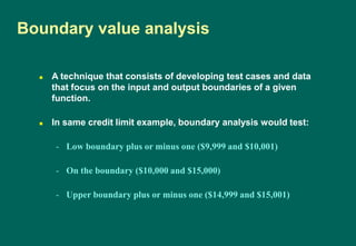  A technique that consists of developing test cases and data
that focus on the input and output boundaries of a given
function.
 In same credit limit example, boundary analysis would test:
- Low boundary plus or minus one ($9,999 and $10,001)
- On the boundary ($10,000 and $15,000)
- Upper boundary plus or minus one ($14,999 and $15,001)
Boundary value analysis
 
