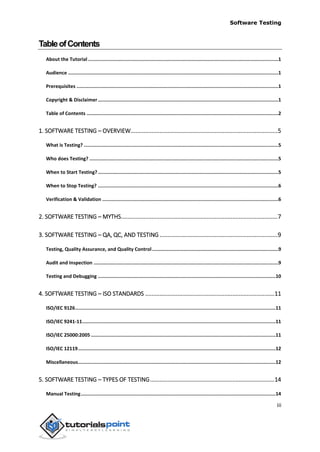 Software Testing
iii
TableofContents
About the Tutorial ......................................................................................................................................1
Audience ....................................................................................................................................................1
Prerequisites ..............................................................................................................................................1
Copyright & Disclaimer...............................................................................................................................1
Table of Contents .......................................................................................................................................2
1. SOFTWARE TESTING – OVERVIEW...........................................................................................5
What is Testing? .........................................................................................................................................5
Who does Testing? .....................................................................................................................................5
When to Start Testing?...............................................................................................................................5
When to Stop Testing? ...............................................................................................................................6
Verification & Validation ............................................................................................................................6
2. SOFTWARE TESTING – MYTHS.................................................................................................7
3. SOFTWARE TESTING – QA, QC, AND TESTING .........................................................................9
Testing, Quality Assurance, and Quality Control.........................................................................................9
Audit and Inspection ..................................................................................................................................9
Testing and Debugging .............................................................................................................................10
4. SOFTWARE TESTING – ISO STANDARDS ................................................................................11
ISO/IEC 9126.............................................................................................................................................11
ISO/IEC 9241-11........................................................................................................................................11
ISO/IEC 25000:2005 ..................................................................................................................................11
ISO/IEC 12119...........................................................................................................................................12
Miscellaneous...........................................................................................................................................12
5. SOFTWARE TESTING – TYPES OF TESTING.............................................................................14
Manual Testing.........................................................................................................................................14
 