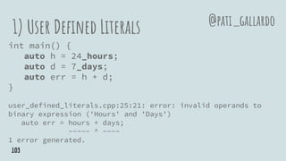 1) User Defined Literals
int main() {
auto h = 24_hours;
auto d = 7_days;
auto err = h + d;
}
user_defined_literals.cpp:25:21: error: invalid operands to
binary expression ('Hours' and 'Days')
auto err = hours + days;
~~~~~ ^ ~~~~
1 error generated.
@pati_gallardo
103
 