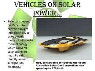 VEHICLES ON SOLAR
            POWER…
• Solar cars depend
  on PV cells to
  convert sunlight
  into electricity to
  drive electric
  motors. Unlike solar
  thermal energy
  which converts
  solar energy to
  heat, PV cells
  directly convert
  sunlight into          Ned, constructed in 1999 by the South
                         Australian Solar Car Consortium, can
  electricity.           speed up to 120 km/h.
 