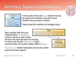 Ingegneria del software mod. B
INTERFACE SEGREGATION PRINCIPLE
25Riccardo Cardin
In this system there are Door objects that can
be locked and unlocked, and which know
whether they are open or closed.
Clients used this interface to managed doors.
Now consider that one such
implementation. TimedDoor
needs to sound an alarm when
the door has been left open for too long.
In order to do this the TimedDoor object
communicates with another object called a Timer.
TimeClient method represents the function called
when the timeout expires
 