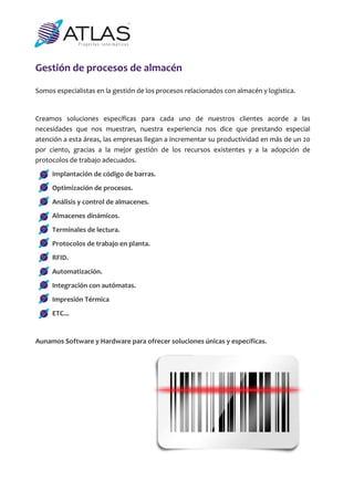 Gestión de procesos de almacén 

Somos especialistas en la gestión de los procesos relacionados con almacén y logística. 
 
Creamos  soluciones  específicas  para  cada  uno  de  nuestros  clientes  acorde  a  las 
necesidades  que  nos  muestran,  nuestra  experiencia  nos  dice  que  prestando  especial 
atención a esta áreas, las empresas llegan a incrementar su productividad en más de un 20 
por  ciento,  gracias  a  la  mejor  gestión  de  los  recursos  existentes  y  a  la  adopción  de 
protocolos de trabajo adecuados. 
      Implantación de código de barras. 
      Optimización de procesos. 
      Análisis y control de almacenes. 
      Almacenes dinámicos. 
      Terminales de lectura. 
      Protocolos de trabajo en planta. 
      RFID. 
      Automatización. 
      Integración con autómatas. 
      Impresión Térmica 
      ETC... 
       
Aunamos Software y Hardware para ofrecer soluciones únicas y específicas. 
 