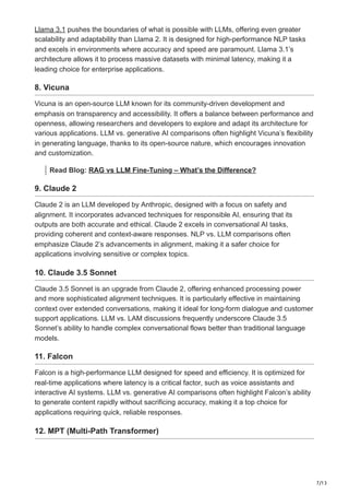 7/13
Llama 3.1 pushes the boundaries of what is possible with LLMs, offering even greater
scalability and adaptability than Llama 2. It is designed for high-performance NLP tasks
and excels in environments where accuracy and speed are paramount. Llama 3.1’s
architecture allows it to process massive datasets with minimal latency, making it a
leading choice for enterprise applications.
8. Vicuna
Vicuna is an open-source LLM known for its community-driven development and
emphasis on transparency and accessibility. It offers a balance between performance and
openness, allowing researchers and developers to explore and adapt its architecture for
various applications. LLM vs. generative AI comparisons often highlight Vicuna’s flexibility
in generating language, thanks to its open-source nature, which encourages innovation
and customization.
Read Blog: RAG vs LLM Fine-Tuning – What’s the Difference?
9. Claude 2
Claude 2 is an LLM developed by Anthropic, designed with a focus on safety and
alignment. It incorporates advanced techniques for responsible AI, ensuring that its
outputs are both accurate and ethical. Claude 2 excels in conversational AI tasks,
providing coherent and context-aware responses. NLP vs. LLM comparisons often
emphasize Claude 2’s advancements in alignment, making it a safer choice for
applications involving sensitive or complex topics.
10. Claude 3.5 Sonnet
Claude 3.5 Sonnet is an upgrade from Claude 2, offering enhanced processing power
and more sophisticated alignment techniques. It is particularly effective in maintaining
context over extended conversations, making it ideal for long-form dialogue and customer
support applications. LLM vs. LAM discussions frequently underscore Claude 3.5
Sonnet’s ability to handle complex conversational flows better than traditional language
models.
11. Falcon
Falcon is a high-performance LLM designed for speed and efficiency. It is optimized for
real-time applications where latency is a critical factor, such as voice assistants and
interactive AI systems. LLM vs. generative AI comparisons often highlight Falcon’s ability
to generate content rapidly without sacrificing accuracy, making it a top choice for
applications requiring quick, reliable responses.
12. MPT (Multi-Path Transformer)
 