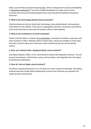 8/8
Aptos uses the Move programming language, which is designed for security and flexibility
in blockchain applications. The move enables developers to create custom smart
contracts with resource-oriented programming, ensuring safe and efficient transaction
execution.
2. What is the technology behind smart contracts?
Smart contracts are built on blockchain technology, using decentralized, self-executing
code stored on the network. They rely on cryptographic security, consensus mechanisms,
and virtual machines to automate transactions without intermediaries.
3. What is the architecture of smart contracts?
Smart contracts follow a modular AI in architecture, consisting of modules, resources, and
entry functions in Move. Modules define contract logic, resources manage on-chain data,
and entry functions allow user interaction while maintaining security and ownership
control.
4. How can I interact with a deployed Aptos smart contract?
Use Aptos Explorer, SDKs, or CLI commands to interact with deployed contracts. You can
execute transactions, call functions, query contract states, and integrate them into dApps
for blockchain interactions.
5. How do I test an Aptos smart contract?
Use Move’s testing framework to run unit tests and verify contract functionality. Simulating
contract execution locally before deployment ensures that it behaves as expected and
meets security requirements.
 