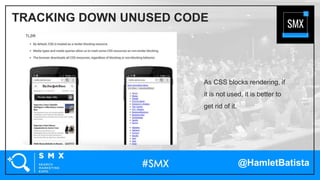 @HamletBatista
As CSS blocks rendering, if
it is not used, it is better to
get rid of it.
TRACKING DOWN UNUSED CODE
 