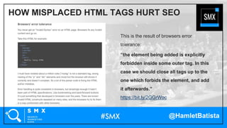 @HamletBatista
This is the result of browsers error
tolerance:
“the element being added is explicitly
forbidden inside some outer tag. In this
case we should close all tags up to the
one which forbids the element, and add
it afterwards.”
https://bit.ly/2GGrWoc
HOW MISPLACED HTML TAGS HURT SEO
 
