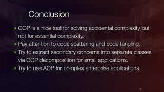 Conclusion
67
‣ OOP is a nice tool for solving accidental complexity but
not for essential complexity.
‣ Pay attention to code scattering and code tangling.
‣ Try to extract secondary concerns into separate classes
via OOP decomposition for small applications.
‣ Try to use AOP for complex enterprise applications.
 