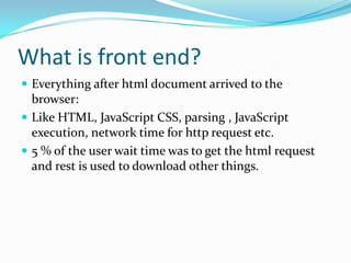 What is front end?
 Everything after html document arrived to the

browser:
 Like HTML, JavaScript CSS, parsing , JavaScript
execution, network time for http request etc.
 5 % of the user wait time was to get the html request
and rest is used to download other things.

 