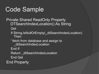 Code Sample
Private Shared ReadOnly Property
DTSearchIndexLocation() As String
Get
If String.IsNullOrEmpty(_dtSearchIndexLocation)
Then
' fetch from database and assign to
_dtSearchIndexLocation
End If
Return _dtSearchIndexLocation
End Get
End Property
 